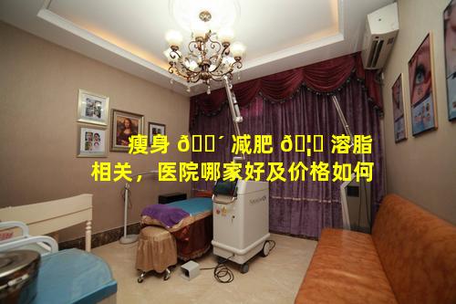 瘦身 🐴 减肥 🦆 溶脂相关，医院哪家好及价格如何